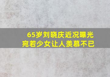 65岁刘晓庆近况曝光 宛若少女让人羡慕不已